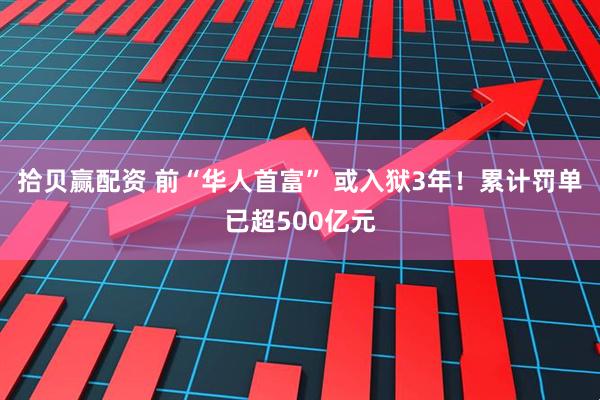 拾贝赢配资 前“华人首富” 或入狱3年！累计罚单已超500亿元