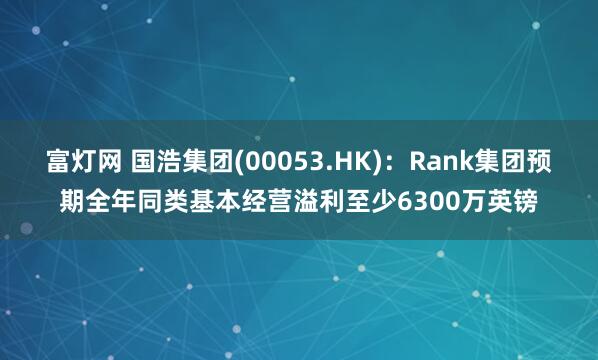 富灯网 国浩集团(00053.HK)：Rank集团预期全年同类基本经营溢利至少6300万英镑