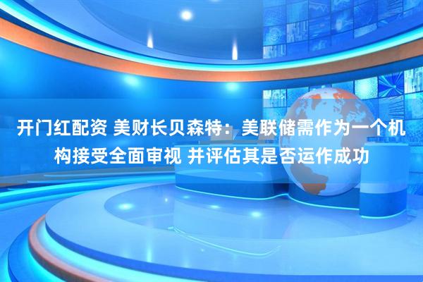 开门红配资 美财长贝森特：美联储需作为一个机构接受全面审视 并评估其是否运作成功