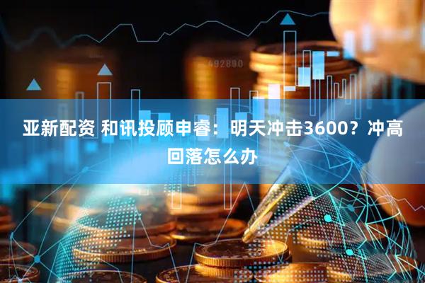 亚新配资 和讯投顾申睿：明天冲击3600？冲高回落怎么办