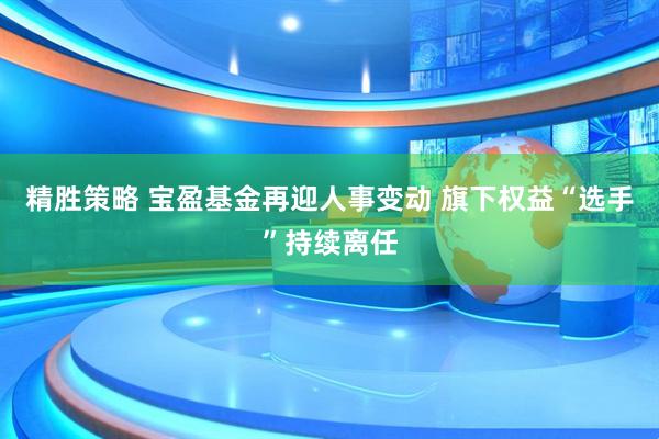 精胜策略 宝盈基金再迎人事变动 旗下权益“选手”持续离任