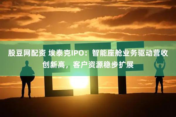 股豆网配资 埃泰克IPO：智能座舱业务驱动营收创新高，客户资源稳步扩展