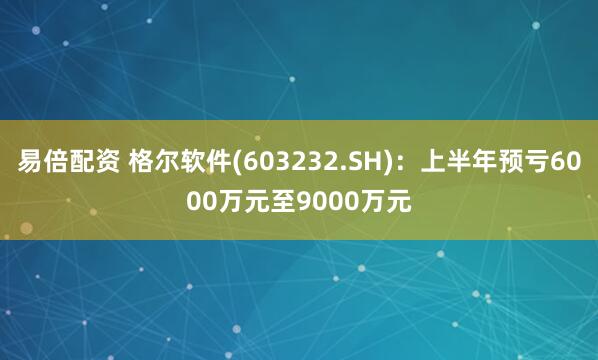 易倍配资 格尔软件(603232.SH)：上半年预亏6000万元至9000万元
