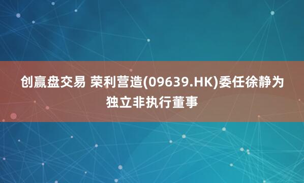 创赢盘交易 荣利营造(09639.HK)委任徐静为独立非执行董事