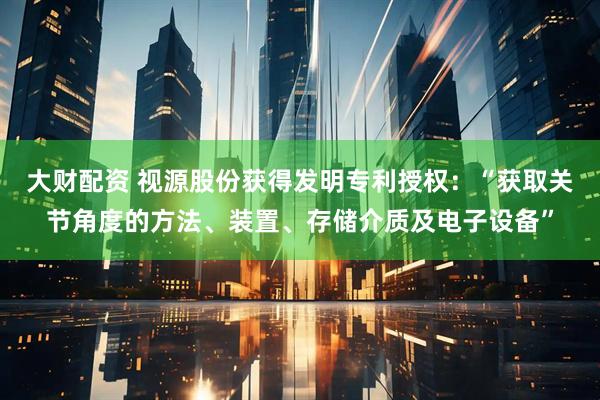 大财配资 视源股份获得发明专利授权：“获取关节角度的方法、装置、存储介质及电子设备”