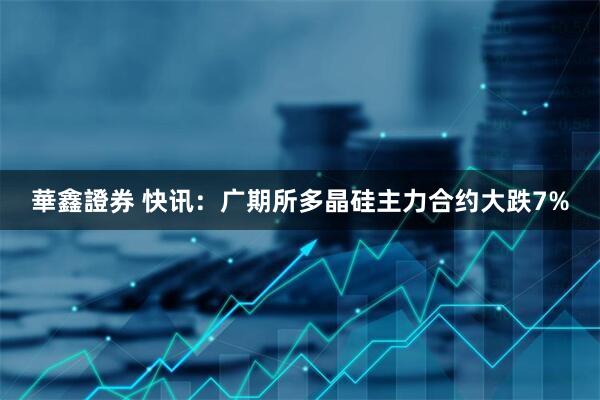 華鑫證券 快讯：广期所多晶硅主力合约大跌7%